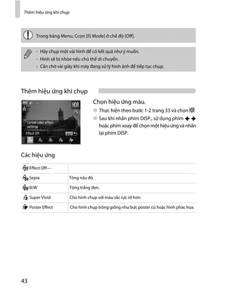 Thêm hiệu ứng khi chụp
43
Thêm hiệu ứng khi chụp
Chọn hiệu ứng màu.
Thực hiện theo bước 1-2 trang 33 và chọn
Sau khi nhấn phím DISP., sử dụng phím
hoặc phím xoay để chọn một hiệu ứng và nhấn
lại phím DISP.
Các hiệu ứng
Trong bảng Menu, Ccọn [IS Mode] ở chế độ [Off].
Hãy chụp một vài hình để có kết quả như ý muốn.
Hình sẽ bị nhòe nếu chủ thể di chuyển.
Cần chờ vài giây khi máy đang xử lý hình ảnh để tiếp tục chụp.
Effect Off—
Sepia Tông nâu đỏ.
B/W Tông trắng đen.
Super Vivid Cho hình chụp với màu sắc rực rỡ hơn.
Poster Effect Cho hình chụp trông giống như bức poster cũ hoặc hình phác họa.
 