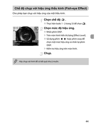 44
.
Thực hiện bước 1 - 2 trang 33 để chọn .
Ch .
Nhấn phím DISP.
Trên màn hình hiển thị bảng [Effect Level].
Sử dụng phím hoặc phím xoay để
chọn một mức hiệu ứng và nhấn lại phím
DISP.
Kiểm tra hiệu ứng trên màn hình.
.
(F sh-eye Effe )
Hãy chụp vài hình để có kết quả như ý muốn.
Ch .
 