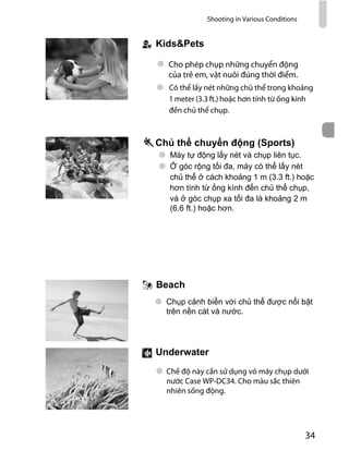 Shooting in Various Conditions
34
Có thể lấy nét những chủ thể trong khoảng
1 meter (3.3 ft.) hoặc hơn tính từ ống kính
đến chủ thể chụp.
)
Bea h
Cho phép chụp những chuyển động
của trẻ em, vật nuôi đúng thời điểm.
derwa er
Chế độ này cần sử dụng vỏ máy chụp dưới
nước Case WP-DC34. Cho màu sắc thiên
nhiên sống động.
 