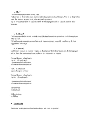 b. Hoe?
De leidster draagt eerst het versje voor.
Nadien laat ze de prenten zien. Deze worden besproken met de kleuters. Wat er op de prenten
staat. De prenten worden in de juiste volgorde geplaatst.
Bij de tweede keer doet de kleuterleidster de bewegingen voor, de kleuters kunnen deze
imiteren.




    c. Leidster?
De leidster maakt het versje zo leuk mogelijk door intonatie te gebruiken en de bewegingen
erbij te doen.
Bij het bespreken van de prenten laat ze de kleuters zo veel mogelijk vertellen en de link
leggen naar het versje.

   d. Kleuters?
De kleuters kunnen de prenten volgen, en daarbij naar de leidster kijken om de bewegingen
ook te doen. De kleuters zullen al proberen het versje mee te zeggen.

Bob de Bouwer is heel sterk,
van het velehardewerk.
Hijmoethogehuizenbouwen,
en met zwarestenensjouwen.

1 en 2 en op elkaar,
kijkonshuisje is al klaar

Bob de Bouwer is heel sterk,
van het velehardewerk.

Hijmoethogehuizenbouwen,
en met zwarestenensjouwen.

Eén en twee,
en op elkaar.

Kijkonshuisje,
is al klaar


3. Verwerking

Aanzetten tot volgende activiteit ( bouwspel met cake en glazuur).
 