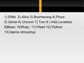 1) Eiffel  2) Alice 3) Boomerang 4) Pizza  5) Genie 6) Unicorn 7) Tom 8 ) Ada Lovelace 9)Basic 10)Ruby  11) Pearl 12) Python  13) bjarne stroustrup 