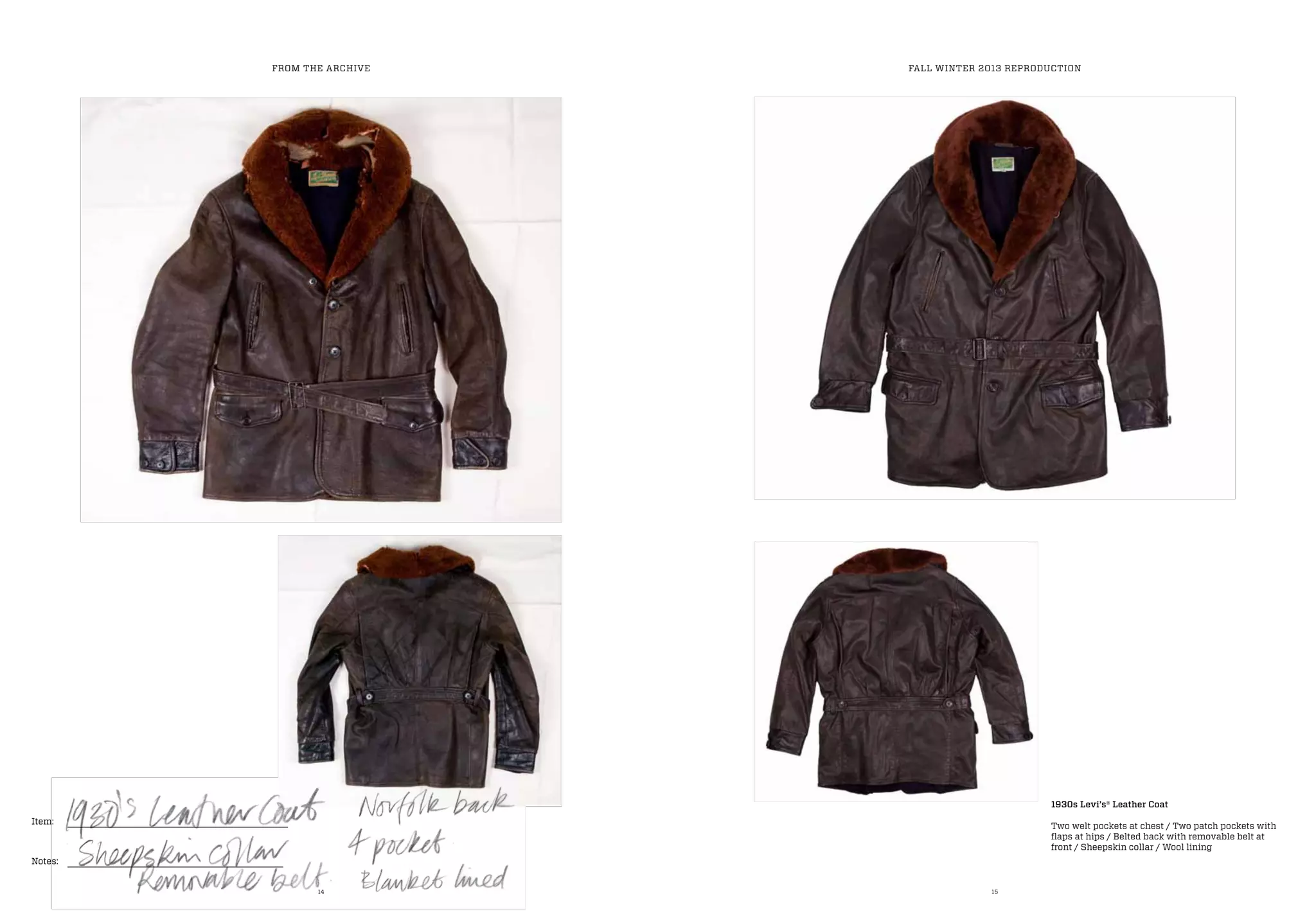 14 15
Item:
Notes:
FROM THE ARCHIVE FALL WINTER 2013 REPRODUCTION
1930s Levi’s® Leather Coat
Two welt pockets at chest / Two patch pockets with
flaps at hips / Belted back with removable belt at
front / Sheepskin collar / Wool lining
 