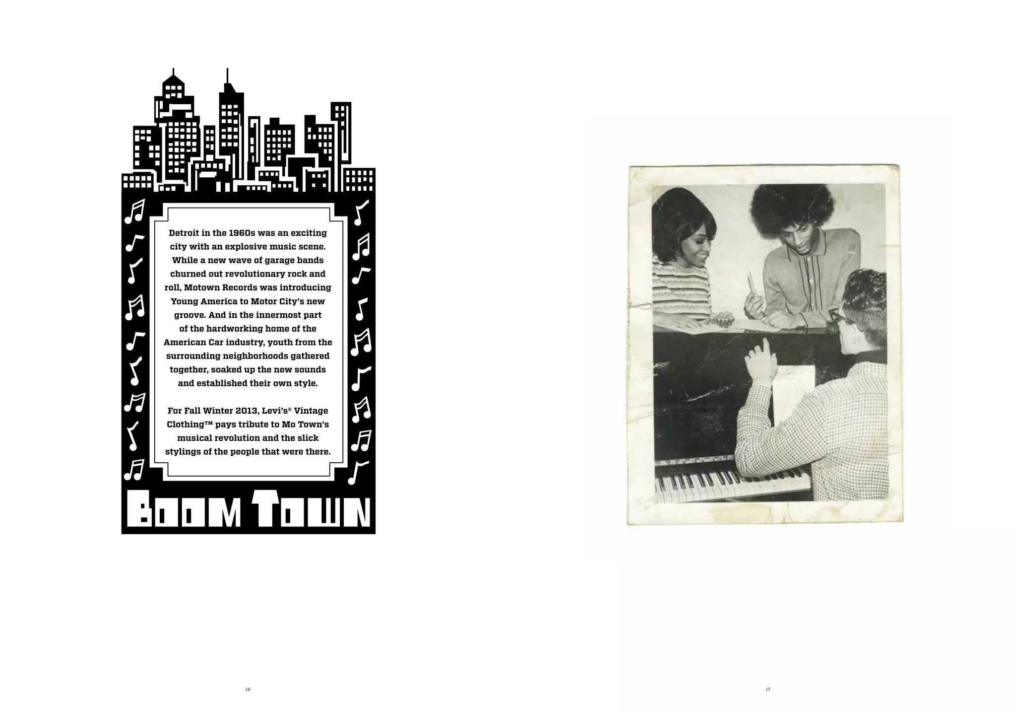 16 17
Detroit in the 1960s was an exciting
city with an explosive music scene.
While a new wave of garage bands
churned out revolutionary rock and
roll, Motown Records was introducing
Young America to Motor City’s new
groove. And in the innermost part
of the hardworking home of the
American Car industry, youth from the
surrounding neighborhoods gathered
together, soaked up the new sounds
and established their own style.
For Fall Winter 2013, Levi’s® Vintage
Clothing™ pays tribute to Mo Town’s
musical revolution and the slick
stylings of the people that were there.
 