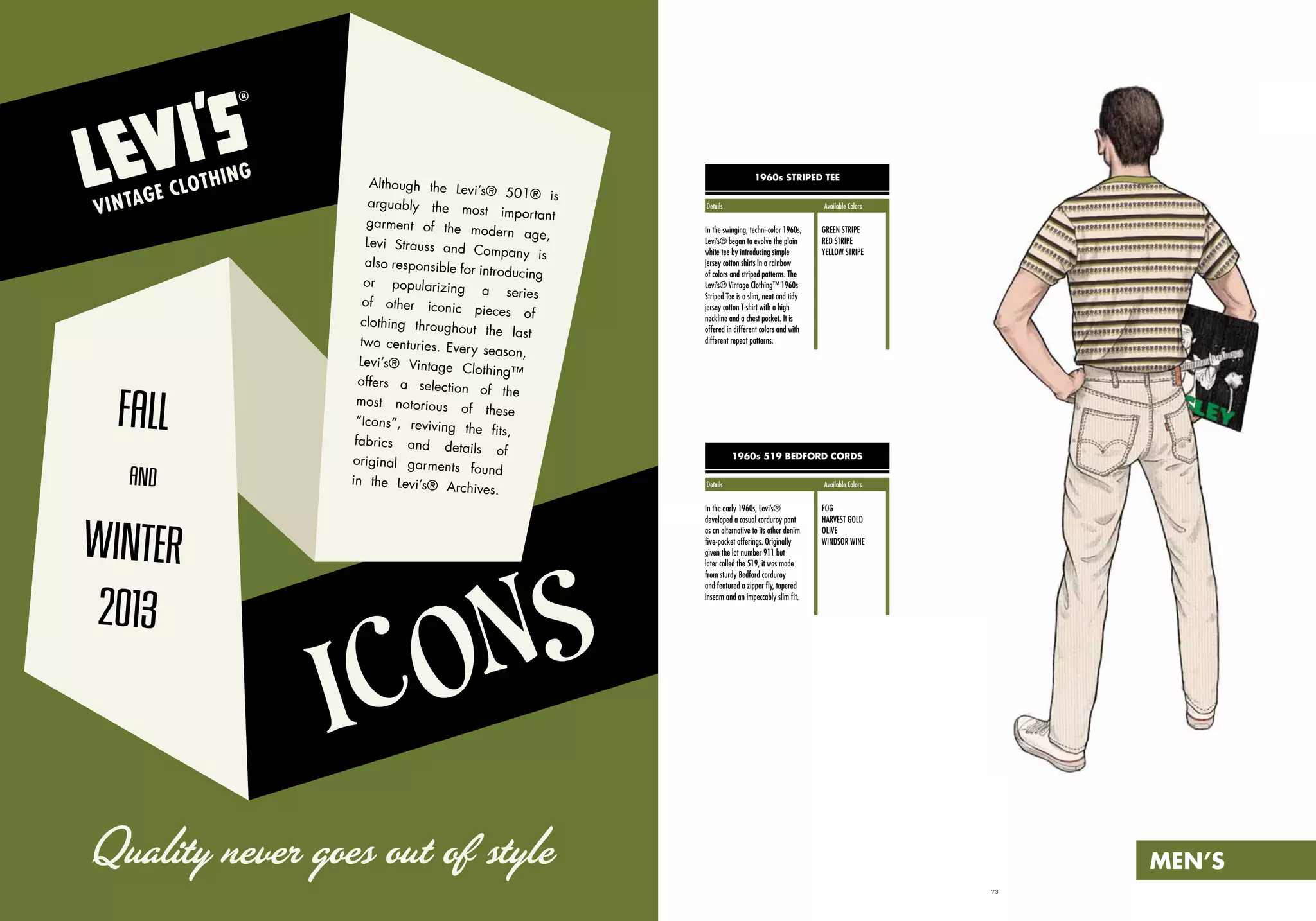 72 73
1960s 519 BEDFORD CORDS
1960s STRIPED TEE
In the early 1960s, Levi’s®
developed a casual corduroy pant
as an alternative to its other denim
five-pocket offerings. Originally
given the lot number 911 but
later called the 519, it was made
from sturdy Bedford corduroy
and featured a zipper fly, tapered
inseam and an impeccably slim fit.
In the swinging, techni-color 1960s,
Levi’s® began to evolve the plain
white tee by introducing simple
jersey cotton shirts in a rainbow
of colors and striped patterns. The
Levi’s® Vintage Clothing™ 1960s
Striped Tee is a slim, neat and tidy
jersey cotton T-shirt with a high
neckline and a chest pocket. It is
offered in different colors and with
different repeat patterns.
FOG
HARVEST GOLD
OLIVE
WINDSOR WINE
GREEN STRIPE
RED STRIPE
YELLOW STRIPE
FALL
AND
WINTER
2013
Although the Levi’s® 501® is
arguably the most important
garment of the modern age,
Levi Strauss and Company is
also responsible for introducing
or popularizing a series
of other iconic pieces of
clothing throughout the last
two centuries. Every season,
Levi’s® Vintage Clothing™
offers a selection of the
most notorious of these
“Icons”, reviving the fits,
fabrics and details of
original garments found
in the Levi’s® Archives.
Quality never goes out of style
Details			 Available Colors
Details			 Available Colors
MEN’S
ICONS
 