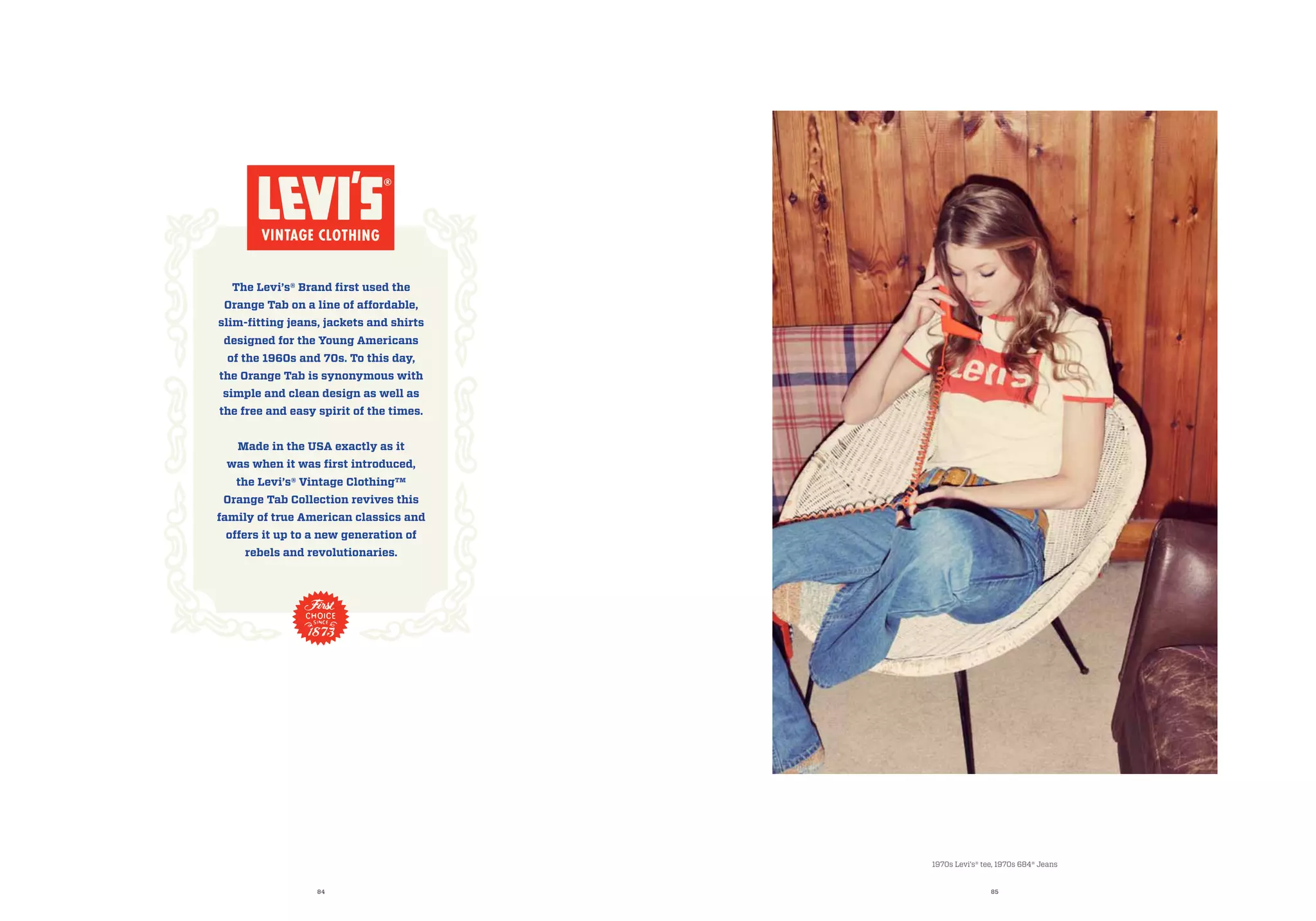 84 85
1970s Levi’s® tee, 1970s 684® Jeans
The Levi’s® Brand first used the
Orange Tab on a line of affordable,
slim-fitting jeans, jackets and shirts
designed for the Young Americans
of the 1960s and 70s. To this day,
the Orange Tab is synonymous with
simple and clean design as well as
the free and easy spirit of the times.
Made in the USA exactly as it
was when it was first introduced,
the Levi’s® Vintage Clothing™
Orange Tab Collection revives this
family of true American classics and
offers it up to a new generation of
rebels and revolutionaries.
 