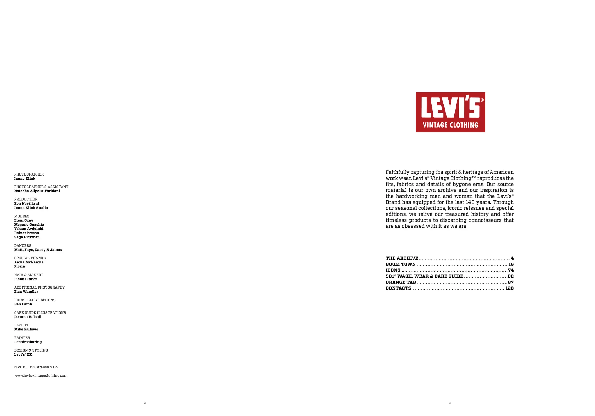 2 3
THE ARCHIVE	 4
BOOM TOWN	 16
ICONS 74
501® WASH, WEAR & CARE GUIDE	 82
ORANGE TAB	 87
CONTACTS 128
Faithfully capturing the spirit & heritage of American
work wear, Levi’s® Vintage Clothing™ reproduces the
fits, fabrics and details of bygone eras. Our source
material is our own archive and our inspiration is
the hardworking men and women that the Levi’s®
Brand has equipped for the last 140 years. Through
our seasonal collections, iconic reissues and special
editions, we relive our treasured history and offer
timeless products to discerning connoisseurs that
are as obsessed with it as we are.
PHOTOGRAPHER
Immo Klink
PHOTOGRAPHER’S ASSISTANT
Natasha Alipour-Faridani
PRODUCTION
Eva Novillo at
Immo Klink Studio
MODELS
Etem Ozay
Megane Quashie
Ysham Avdulahi
Rainer Iveson
Saga Rickmer
DANCERS
Matt, Faye, Casey & James
SPECIAL THANKS
Aicha McKenzie
Florin
HAIR & MAKEUP
Fiona Clarke
ADDITIONAL PHOTOGRAPHY
Elza Wandler
ICONS ILLUSTRATIONS
Ben Lamb
CARE GUIDE ILLUSTRATIONS
Deanna Halsall
LAYOUT
Mike Fallows
PRINTER
Lenoirschuring
DESIGN & STYLING
Levi’s®
XX
© 2013 Levi Strauss & Co.
www.levisvintageclothing.com
 