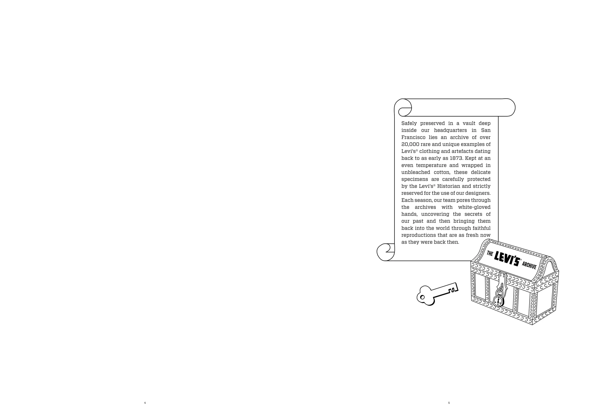 4 5
Safely preserved in a vault deep
inside our headquarters in San
Francisco lies an archive of over
20,000 rare and unique examples of
Levi’s® clothing and artefacts dating
back to as early as 1873. Kept at an
even temperature and wrapped in
unbleached cotton, these delicate
specimens are carefully protected
by the Levi’s® Historian and strictly
reserved for the use of our designers.
Each season, our team pores through
the archives with white-gloved
hands, uncovering the secrets of
our past and then bringing them
back into the world through faithful
reproductions that are as fresh now
as they were back then.
THE
ARCHIVE
 
