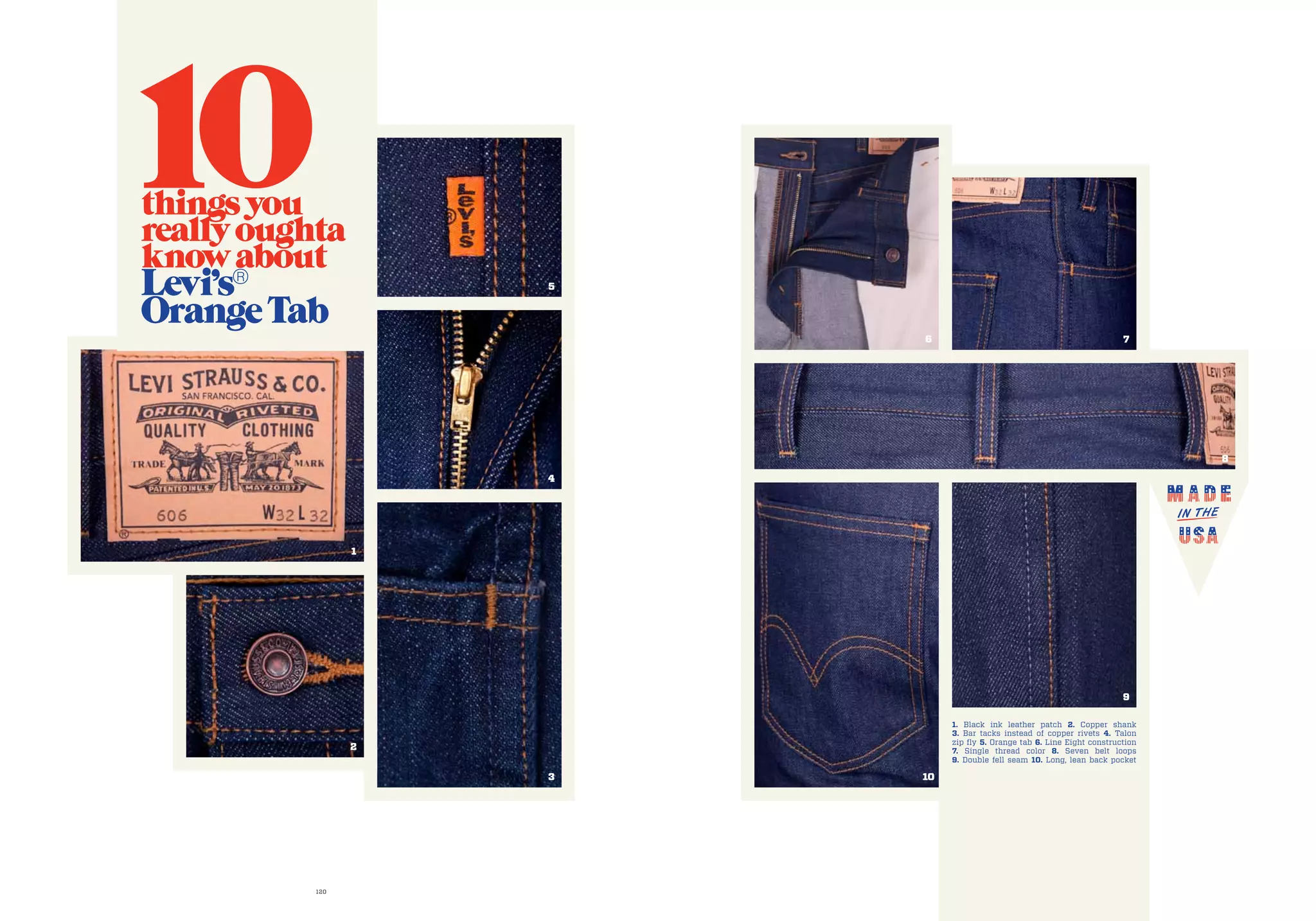 120 121
8
5
4
3
9
10
1
2
76
1. Black ink leather patch 2. Copper shank
3. Bar tacks instead of copper rivets 4. Talon
zip fly 5. Orange tab 6. Line Eight construction
7. Single thread color 8. Seven belt loops
9. Double fell seam 10. Long, lean back pocket
10thingsyou
reallyoughta
knowabout
Levi’s®
OrangeTab
 