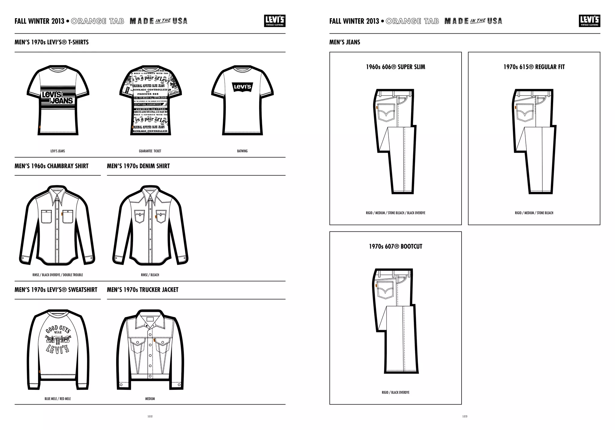 122 123
MEN’S 1970s LEVI’S® SWEATSHIRT MEN’S 1970s TRUCKER JACKET
MEN’S 1960s CHAMBRAY SHIRT MEN’S 1970s DENIM SHIRT
MEN’S JEANS
1960s 606® SUPER SLIM 1970s 615® REGULAR FIT
1970s 607® BOOTCUT
MEN’S 1970s LEVI’S® T-SHIRTS
RINSE / BLACK OVERDYE / DOUBLE TROUBLE
BLUE MELE / RED MELE
LEVI’S JEANS GUARANTEE TICKET BATWING
RIGID / MEDIUM / STONE BLEACH / BLACK OVERDYE
RIGID / BLACK OVERDYE
RIGID / MEDIUM / STONE BLEACH
RINSE / BLEACH
MEDIUM
FALL WINTER 2013 •FALL WINTER 2013 •
 