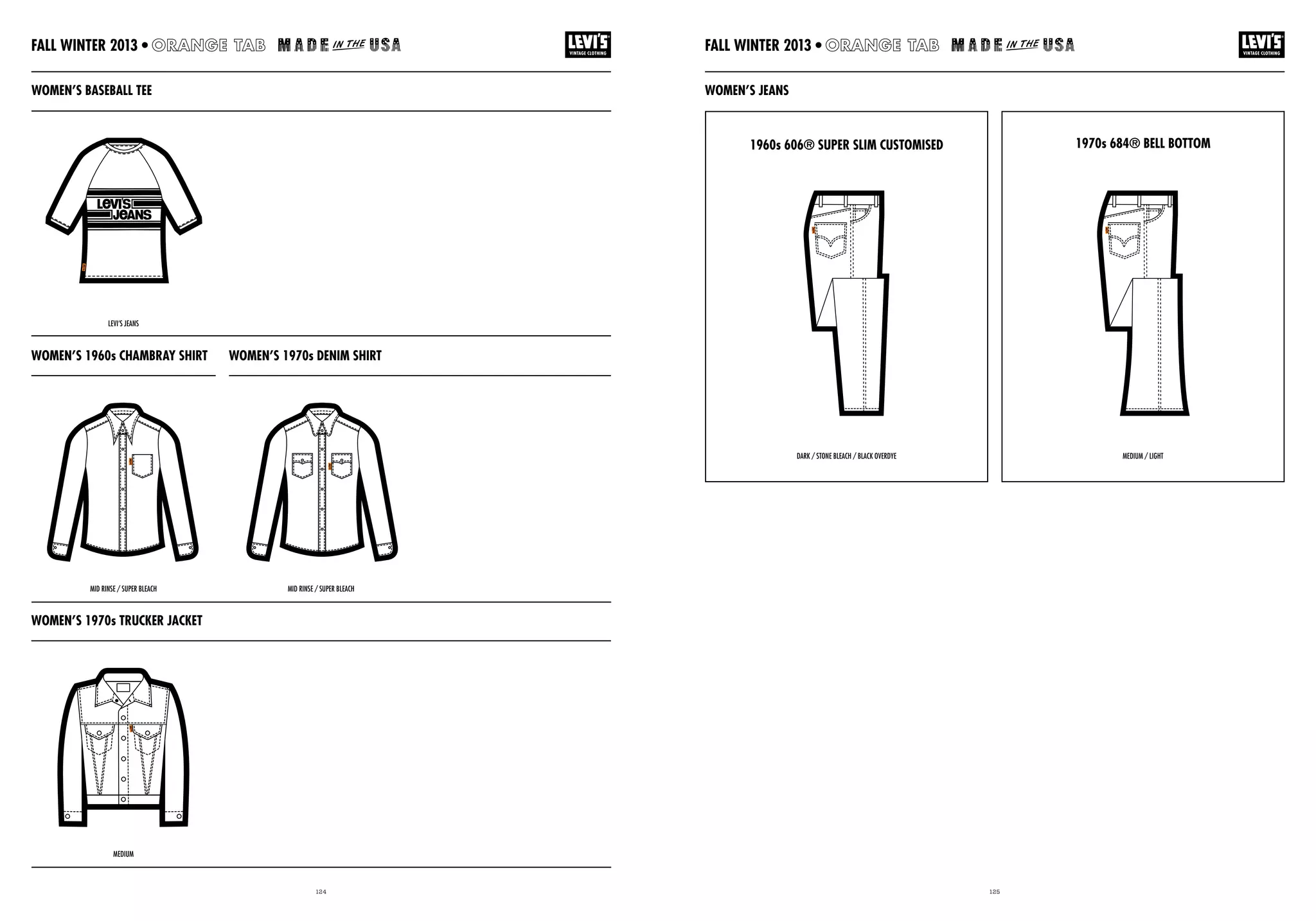 124 125
WOMEN’S 1970s TRUCKER JACKET
WOMEN’S 1960s CHAMBRAY SHIRT WOMEN’S 1970s DENIM SHIRT
WOMEN’S JEANSWOMEN’S BASEBALL TEE
1960s 606® SUPER SLIM CUSTOMISED 1970s 684® BELL BOTTOM
MID RINSE / SUPER BLEACH
MEDIUM
LEVI’S JEANS
DARK / STONE BLEACH / BLACK OVERDYE MEDIUM / LIGHT
MID RINSE / SUPER BLEACH
FALL WINTER 2013 •FALL WINTER 2013 •
 