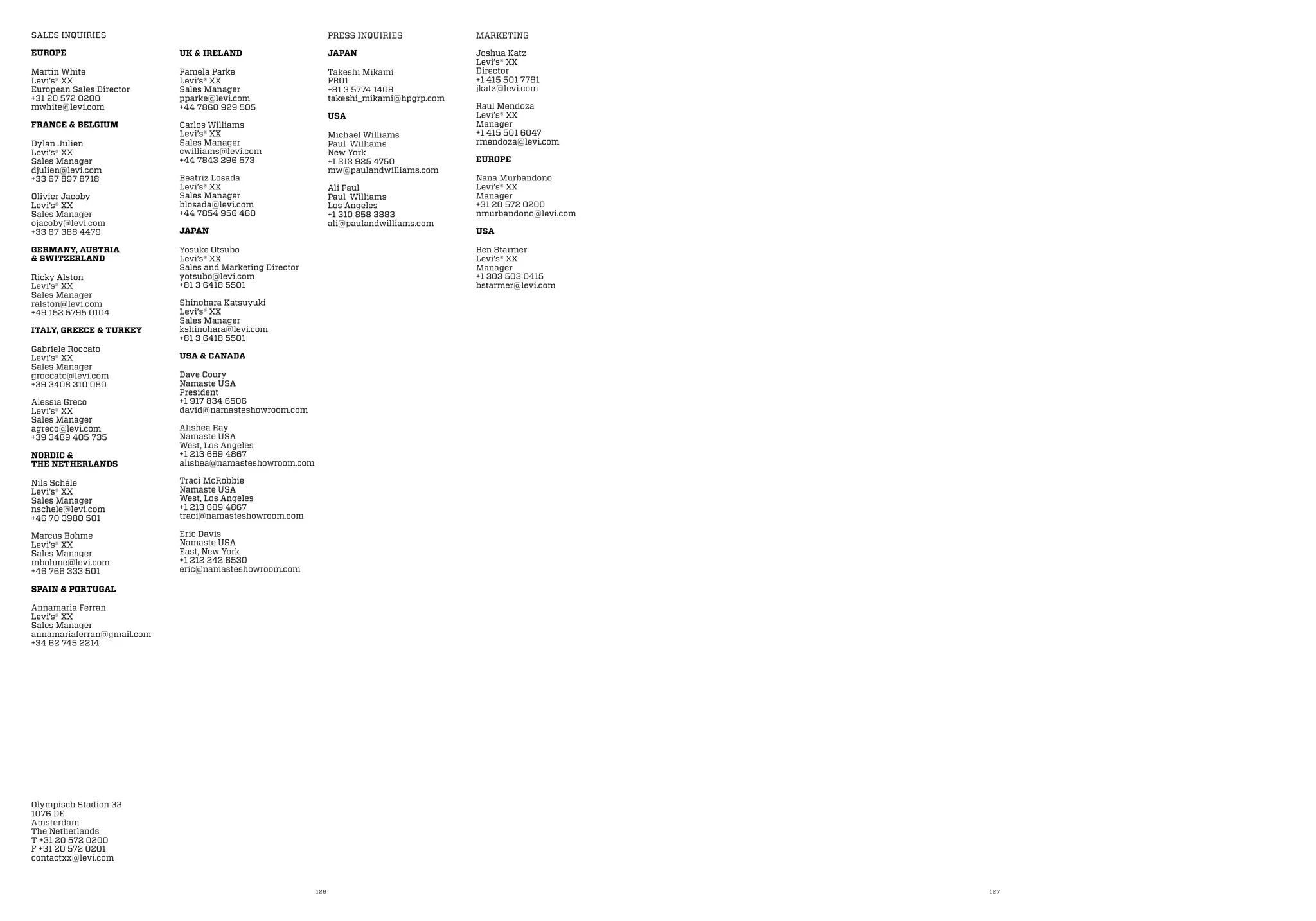 126 127
SALES INQUIRIES
EUROPE
Martin White
Levi’s® XX
European Sales Director
+31 20 572 0200
mwhite@levi.com
FRANCE & BELGIUM
Dylan Julien
Levi’s® XX
Sales Manager
djulien@levi.com
+33 67 897 8718
Olivier Jacoby
Levi’s® XX
Sales Manager
ojacoby@levi.com
+33 67 388 4479
GERMANY, AUSTRIA
& SWITZERLAND
Ricky Alston
Levi’s® XX
Sales Manager
ralston@levi.com
+49 152 5795 0104
ITALY, GREECE & TURKEY
Gabriele Roccato
Levi’s® XX
Sales Manager
groccato@levi.com
+39 3408 310 080
Alessia Greco
Levi’s® XX
Sales Manager
agreco@levi.com
+39 3489 405 735
NORDIC &
THE NETHERLANDS
Nils Schéle
Levi’s® XX
Sales Manager
nschele@levi.com
+46 70 3980 501
Marcus Bohme
Levi’s® XX
Sales Manager
mbohme@levi.com
+46 766 333 501
SPAIN & PORTUGAL
Annamaria Ferran
Levi’s® XX
Sales Manager
annamariaferran@gmail.com
+34 62 745 2214
UK & IRELAND
Pamela Parke
Levi’s® XX
Sales Manager
pparke@levi.com
+44 7860 929 505
Carlos Williams
Levi’s® XX
Sales Manager
cwilliams@levi.com
+44 7843 296 573
Beatriz Losada
Levi’s® XX
Sales Manager
blosada@levi.com
+44 7854 956 460
JAPAN
Yosuke Otsubo
Levi’s® XX
Sales and Marketing Director
yotsubo@levi.com
+81 3 6418 5501
Shinohara Katsuyuki
Levi’s® XX
Sales Manager
kshinohara@levi.com
+81 3 6418 5501
USA & CANADA
Dave Coury
Namaste USA
President
+1 917 834 6506
david@namasteshowroom.com
Alishea Ray
Namaste USA
West, Los Angeles
+1 213 689 4867
alishea@namasteshowroom.com
Traci McRobbie
Namaste USA
West, Los Angeles
+1 213 689 4867
traci@namasteshowroom.com
Eric Davis
Namaste USA
East, New York
+1 212 242 6530
eric@namasteshowroom.com
PRESS INQUIRIES
JAPAN
Takeshi Mikami
PR01
+81 3 5774 1408
takeshi_mikami@hpgrp.com
USA
Michael Williams
Paul Williams
New York
+1 212 925 4750
mw@paulandwilliams.com
Ali Paul
Paul Williams
Los Angeles
+1 310 858 3883
ali@paulandwilliams.com
MARKETING
Joshua Katz
Levi’s® XX
Director
+1 415 501 7781
jkatz@levi.com
Raul Mendoza
Levi’s® XX
Manager
+1 415 501 6047
rmendoza@levi.com
EUROPE
Nana Murbandono
Levi’s® XX
Manager
+31 20 572 0200
nmurbandono@levi.com
USA
Ben Starmer
Levi’s® XX
Manager
+1 303 503 0415
bstarmer@levi.com
Olympisch Stadion 33
1076 DE
Amsterdam
The Netherlands
T +31 20 572 0200
F +31 20 572 0201
contactxx@levi.com
 