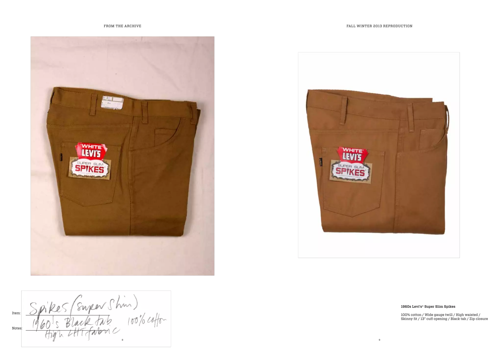 8 9
Item:
Notes:
1960s Levi’s® Super Slim Spikes
100% cotton / Wide gauge twill / High waisted /
Skinny fit / 13” cuff opening / Black tab / Zip closure
FROM THE ARCHIVE FALL WINTER 2013 REPRODUCTION
 