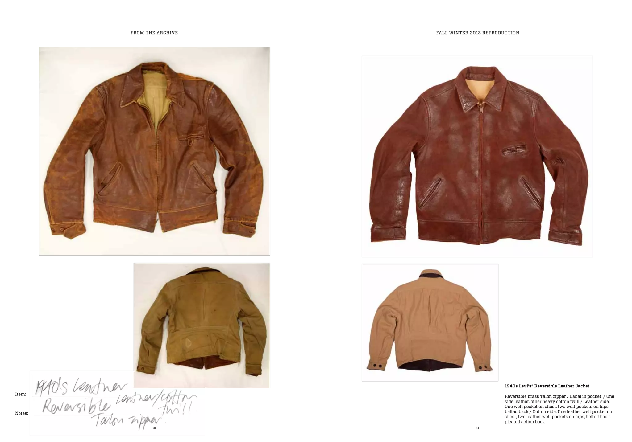 10 11
Item:
Notes:
FROM THE ARCHIVE FALL WINTER 2013 REPRODUCTION
1940s Levi’s® Reversible Leather Jacket
Reversible brass Talon zipper / Label in pocket / One
side leather, other heavy cotton twill / Leather side:
One welt pocket on chest, two welt pockets on hips,
belted back / Cotton side: One leather welt pocket on
chest, two leather welt pockets on hips, belted back,
pleated action back
 