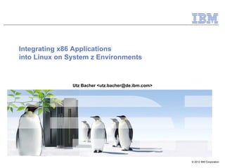 Integrating x86 Applications
into Linux on System z Environments



               Utz Bacher <utz.bacher@de.ibm.com>




                                                    © 2012 IBM Corporation
 