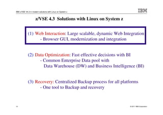 IBM z/VSE V4.3 in modern solutions with Linux on System z



                     z/VSE 4.3 Solutions with Linux on System z


             (1) Web Interaction: Large scalable, dynamic Web Integration
                  - Browser GUI, modernization and integration


             (2) Data Optimization: Fast effective decisions with BI
                   - Common Enterprise Data pool with
                     Data Warehouse (DW) and Business Intelligence (BI)


             (3) Recovery: Centralized Backup process for all platforms
                   - One tool to Backup and recovery


10                                                                © 2011 IBM Corporation
 