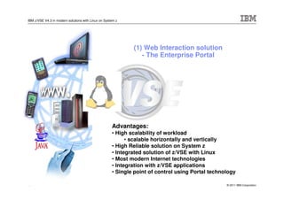IBM z/VSE V4.3 in modern solutions with Linux on System z




                                                             (1) Web Interaction solution
                                                                - The Enterprise Portal




                                                     Advantages:
                                                     • High scalability of workload
                                                           • scalable horizontally and vertically
                                                     • High Reliable solution on System z
                                                     • Integrated solution of z/VSE with Linux
                                                     • Most modern Internet technologies
                                                     • Integration with z/VSE applications
                                                     • Single point of control using Portal technology

11                                                                                                © 2011 IBM Corporation
 