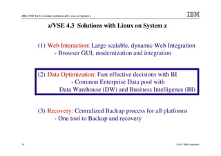 IBM z/VSE V4.3 in modern solutions with Linux on System z



                     z/VSE 4.3 Solutions with Linux on System z


             (1) Web Interaction: Large scalable, dynamic Web Integration
                  - Browser GUI, modernization and integration


             (2) Data Optimization: Fast effective decisions with BI
                          - Common Enterprise Data pool with
                     Data Warehouse (DW) and Business Intelligence (BI)


             (3) Recovery: Centralized Backup process for all platforms
                   - One tool to Backup and recovery


19                                                                © 2011 IBM Corporation
 