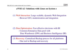 IBM z/VSE V4.3 in modern solutions with Linux on System z



                     z/VSE 4.3 Solutions with Linux on System z


             (1) Web Interaction: Large scalable, dynamic Web Integration
                  - Browser GUI, modernization and integration



             (2) Data Optimization: Fast effective decisions with BI
                   - Common Enterprise Data pool with
                     Data Warehouse (DW) and Business Intelligence (BI)

             (3) Recovery: Centralized Backup process for all platforms
                   - One tool to Backup and recovery


28                                                                © 2011 IBM Corporation
 