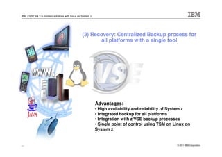 IBM z/VSE V4.3 in modern solutions with Linux on System z




                                                 (3) Recovery: Centralized Backup process for
                                                         all platforms with a single tool




                                                            Advantages:
                                                            • High availability and reliability of System z
                                                            • Integrated backup for all platforms
                                                            • Integration with z/VSE backup processes
                                                            • Single point of control using TSM on Linux on
                                                            System z


29                                                                                                  © 2011 IBM Corporation
 