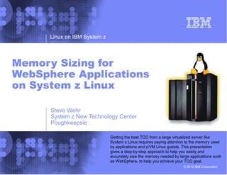 Linux on IBM System z




Memory Sizing for
WebSphere Applications
on System z Linux

      Steve Wehr
      System z New Technology Center
      Poughkeepsie

                              Getting the best TCO from a large virtualized server like
                              System z Linux requires paying attention to the memory used
                              by applications and z/VM Linux guests. This presentation
                              gives a step-by-step approach to help you easily and
                              accurately size the memory needed by large applications such
                              as WebSphere, to help you achieve your TCO goal.
                                                                     © 2012 IBM Corporation
 