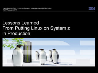 Hans-Joachim Picht – Linux on System z Initiatives <hans@de.ibm.com>
16/17 February 2011




Lessons Learned
From Putting Linux on System z
in Production
 