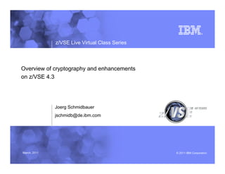 z/VSE Live Virtual Class Series




Overview of cryptography and enhancements
on z/VSE 4.3




              Joerg Schmidbauer
              jschmidb@de.ibm.com




March, 2011                                     – 2011 IBM Corporation
 