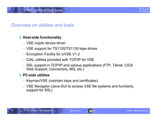 z/VSE Live Virtual Class Series




Overview on utilities and tools

     § Host-side functionality
       • VSE crypto device driver
       • VSE support for TS1120/TS1130 tape drives
       • Encryption Facility for z/VSE V1.2
       • CIAL utilities provided with TCP/IP for VSE
       • SSL support in TCP/IP and various applications (FTP, Telnet, CICS
         Web Support, Connectors, MQ, etc.)
     § PC-side utilities
       • Keyman/VSE (maintain keys and certificates)
       • VSE Navigator (Java-GUI to access VSE file systems and functions,
         support for SSL)




13     z/VSE Encryption Enhancements     March, 2011                  – 2011 IBM Corporation
 