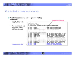 z/VSE Live Virtual Class Series




Crypto device driver - commands

     § Available commands can be queried via help
       command:
                                                                                  Shows crypto status
       • msg fb,data=help
                                        msg fb,data=help
                                        AR 0015 1I40I READY
                                        FB 0011 BST221I POSSIBLE SECURITY SERVER COMMANDS ARE:
       • The commands are               ...
         described in the               FB 0011   STATUS ..............: SHOWS TOTAL SERVER STATUS
                                        FB 0011   STATUS=ALL ..........: SHOWS TOTAL SERVER STATUS
         VSE Admin book                 FB 0011   STATUS=MAIN|PS|DB|CR : SHOWS SELECTED STATUS
                                        ...
                                        FB 0011 HARDWARE CRYPTO COMMANDS:
                                        FB 0011   APBUSY=NN ...........: SET AP CRYPTO WAIT ON BUSY (0.. 99)
                                        FB 0011   APRETRY=NN ..........: SET AP CRYPTO RETRY COUNT (0..9 9)
                                        FB 0011   APREM AP=nn .........: REMOVE (DISABLE) A CRYPTO DEVICE
                                        FB 0011   APADD AP=nn .........: ADD (ENABLE) A DISABLED DEVICE
                                        FB 0011   APQUE ...............: SHOW STATUS OF ASSIGNED AP QUEU E
                                        FB 0011   APHIST ..............: SHOW HISTORY OF PROCESSED REQUE STS
                                        FB 0011   APWAIT=NN ...........: SET AP CRYPTO POLLING TIME (0.. 99)
                                        FB 0011   APSENSE .............: START SENSING OF CRYPTO HARDWAR E
                                        FB 0011   APTRACE=N ...........: SET AP CRYPTO TRACE LEVEL (0..3 )
                                        FB 0011   APEAI ...............: ENABLE AP -QUEUE INTERRUPTS
         New with VSE 4.3               FB 0011   APDAI ...............: DISABLE AP -QUEUE INTERRUPTS




14      z/VSE Encryption Enhancements            March, 2011                                      – 2011 IBM Corporation
 