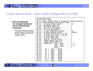 z/VSE Live Virtual Class Series




Crypto device driver - show crypto configuration in z/VSE
                                         msg fb,data=status=cr
                                         AR 0015 1I40I READY

     § Can be displayed                  FB 0011 BST223I CURRENT STATUS OF THE SECURITY TRANSACTION SERVE R:
                                         FB 0011 ADJUNCT PROCESSOR CRYPTO SUBTASK STATUS:
       on console via device             FB 0011   AP CRYPTO SUBTASK STARTED .......... : YES
                                         FB 0011   MAX REQUEST QUEUE SIZE ............. : 1
       driver STATUS=CR                  FB 0011   MAX PENDING QUEUE SIZE ............. : 1
       command:                          FB 0011   TOTAL NO. OF AP REQUESTS ........... : 4
                                         FB 0011   NO. OF POSTED CALLERS .............. : 4
       • First part shows device         FB 0011   AP-QUEUE INTERRUPTS AVAILABLE ...... : YES
                                         FB 0011   AP-QUEUE INTERRUPTS STATUS ......... : DISABLED
         driver status and list of       FB 0011   AP CRYPTO POLLING TIME (1/300 SEC).. : 1
         crypto cards                    FB 0011   AP CRYPTO WAIT ON BUSY (1/300 SEC).. : 75
                                         FB 0011   AP CRYPTO RETRY COUNT .............. : 5
                                         FB 0011   AP CRYPTO TRACE LEVEL .............. : 0
                                         FB 0011   TOTAL NO. OF WAITS ON BUSY ......... : 0
                                         FB 0011   CURRENT REQUEST QUEUE SIZE ......... : 0
                                         FB 0011   CURRENT PENDING QUEUE SIZE ......... : 0
                                         FB 0011   ASSIGNED APS : PCICC / PCICA ....... : 0 / 0
                                         FB 0011                   CEX2C / CEX2A ....... : 3 / 2
                                         FB 0011                   CEX3C / CEX3A ....... : 2 / 2
                                         FB 0011                   PCIXCC .............. : 0
                                         FB 0011     AP 0 : CEX2A     - ONLINE
                                         FB 0011     AP 1 : CEX2A     - ONLINE
                                         FB 0011     AP 2 : CEX2C     - ONLINE
                                         FB 0011     AP 4 : CEX2C     - ONLINE
                                         FB 0011     AP 5 : CEX2C     - ONLINE
                                         FB 0011     AP 8 : CEX3C     - ONLINE
                                         FB 0011     AP 9 : CEX3A     - ONLINE
                                         FB 0011     AP 10 : CEX3C    - ONLINE
                                         FB 0011     AP 11 : CEX3A    - ONLINE


15       z/VSE Encryption Enhancements         March, 2011                                      – 2011 IBM Corporation
 