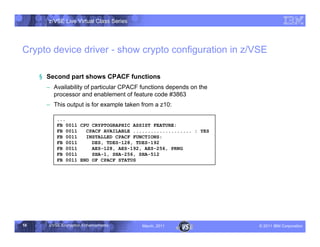 z/VSE Live Virtual Class Series




Crypto device driver - show crypto configuration in z/VSE

     § Second part shows CPACF functions
       • Availability of particular CPACF functions depends on the
         processor and enablement of feature code #3863
       • This output is for example taken from a z10:

          ...
          FB 0011 CPU CRYPTOGRAPHIC ASSIST FEATURE:
          FB 0011   CPACF AVAILABLE .................... : YES
          FB 0011   INSTALLED CPACF FUNCTIONS:
          FB 0011     DES, TDES-128, TDES-192
          FB 0011     AES-128, AES-192, AES-256, PRNG
          FB 0011     SHA-1, SHA-256, SHA-512
          FB 0011 END OF CPACF STATUS




16     z/VSE Encryption Enhancements      March, 2011                – 2011 IBM Corporation
 