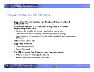 z/VSE Live Virtual Class Series




New with z/VSE 4.3: AP-interrupts

     § Support for AP-interrupts is a new function of System z10 and
       zEnterprise 196
     § A hardware interrupt is issued when a response is ready for
       de-queueing from a card.
       • Removes the need for the formerly used polling mechanism
       • User can switch between polling and interrupts (default: polling)
       • Using interrupts increase throughput for certain workloads without increasing
         CPU load
     § Not available under VM!
     § Supported cards are
       • Crypto Express2 and
       • Crypto Express3
     § The VSE crypto device driver provides new commands:
       • APEAI, enable AP interrupts for all APs
       • APDAI, disable AP interrupts for all APs



18      z/VSE Encryption Enhancements     March, 2011                                – 2011 IBM Corporation
 