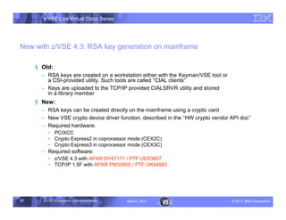 z/VSE Live Virtual Class Series




New with z/VSE 4.3: RSA key generation on mainframe

     § Old:
       • RSA keys are created on a workstation either with the Keyman/VSE tool or
         a CSI-provided utility. Such tools are called ”CIAL clients	
       • Keys are uploaded to the TCP/IP provided CIALSRVR utility and stored
         in a library member
     § New:
       • RSA keys can be created directly on the mainframe using a crypto card
       • New VSE crypto device driver function, described in the ”HW crypto vendor API doc	
       • Required hardware:
         … PCIXCC
         … Crypto Express2 in coprocessor mode (CEX2C)
         … Crypto Express3 in coprocessor mode (CEX3C)
       • Required software:
         … z/VSE 4.3 with APAR DY47171 / PTF UD53607
         … TCP/IP 1.5F with APAR PM33000 / PTF UK64983




21     z/VSE Encryption Enhancements     March, 2011                                – 2011 IBM Corporation
 