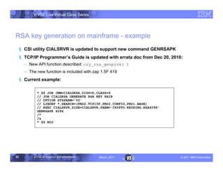 z/VSE Live Virtual Class Series




RSA key generation on mainframe - example
     § CSI utility CIALSRVR is updated to support new command GENRSAPK
     § TCP/IP Programmer,s Guide is updated with errata doc from Dec 20, 2010:
       • New API function described: cry_rsa_genprvk( )
       • The new function is included with zap 1.5F 419
     § Current example:

              * $$ JOB JNM=CIALGRSA,DISP=D,CLASS=Z
              // JOB CIALGRSA GENERATE RSA KEY PAIR
              // OPTION SYSPARM='00'
              // LIBDEF *,SEARCH=(PRD2.TCP15F,PRD2.CONFIG,PRD1.BASE)
              // EXEC CIALSRVR,SIZE=CIALSRVR,PARM='CRYPTO.KEYRING.RSA4096'
              GENRSAPK 4096
              /*
              /&
              * $$ EOJ




22          z/VSE Encryption Enhancements     March, 2011                    – 2011 IBM Corporation
 