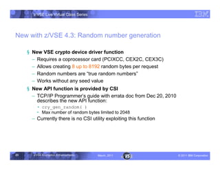 z/VSE Live Virtual Class Series




New with z/VSE 4.3: Random number generation

     § New VSE crypto device driver function
       • Requires a coprocessor card (PCIXCC, CEX2C, CEX3C)
       • Allows creating 8 up to 8192 random bytes per request
       • Random numbers are ”    true random numbers	
       • Works without any seed value
     § New API function is provided by CSI
       • TCP/IP Programmer► guide with errata doc from Dec 20, 2010
                            s
         describes the new API function:
           cry_gen_random( )
         … Max number of random bytes limited to 2048
       • Currently there is no CSI utility exploiting this function




23     z/VSE Encryption Enhancements     March, 2011                  – 2011 IBM Corporation
 