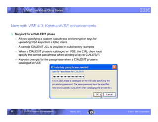 z/VSE Live Virtual Class Series




New with VSE 4.3: Keyman/VSE enhancements
§ Support for a CIALEXIT phase
     • Allows specifying a custom passphrase and encryption keys for
       uploading RSA keys from a CIAL client.
     • A sample CIALEXIT JCL is provided in subdirectory /samples
     • When a CIALEXIT phase is cataloged on VSE, the CIAL client must
       specify the correct passphrase when sending a key to CIALSRVR
     • Keyman prompts for the passphrase when a CIALEXIT phase is
       cataloged on VSE




25          z/VSE Encryption Enhancements      March, 2011               – 2011 IBM Corporation
 