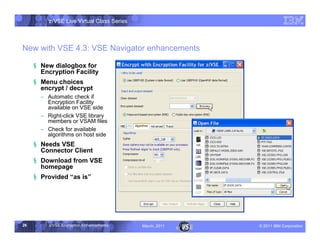 z/VSE Live Virtual Class Series



New with VSE 4.3: VSE Navigator enhancements

     § New dialogbox for
       Encryption Facility
     § Menu choices
       encrypt / decrypt
       • Automatic check if
         Encryption Facility
         available on VSE side
       • Right-click VSE library
         members or VSAM files
       • Check for available
         algorithms on host side
     § Needs VSE
       Connector Client
     § Download from VSE
       homepage
     § Provided ”as is




26        z/VSE Encryption Enhancements     March, 2011   – 2011 IBM Corporation
 