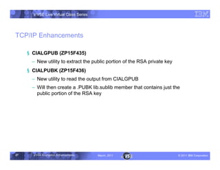 z/VSE Live Virtual Class Series




TCP/IP Enhancements

     § CIALGPUB (ZP15F435)
      • New utility to extract the public portion of the RSA private key
     § CIALPUBK (ZP15F436)
      • New utility to read the output from CIALGPUB
      • Will then create a .PUBK lib.sublib member that contains just the
        public portion of the RSA key




27     z/VSE Encryption Enhancements     March, 2011                       – 2011 IBM Corporation
 