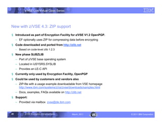 z/VSE Live Virtual Class Series




New with z/VSE 4.3: ZIP support
§ Introduced as part of Encryption Facility for z/VSE V1.2 OpenPGP.
     • EF optionally uses ZIP for compressing data before encrypting
§ Code downloaded and ported from http://zlib.net
     •   Based on code-level zlib 1.2.3
§ New phase $IJBZLIB
     • Part of z/VSE base operating system
     • Located in IJSYSRS.SYSLIB
     • Provides an LE-C API
§ Currently only used by Encryption Facility, OpenPGP
§ Could be used by customers and vendors also
     • ZIP-file with a usage example downloadable from VSE homepage
       http://www.ibm.com/systems/z/os/zvse/downloads/samples.html
     • Docs, examples, FAQs available on http://zlib.net
§ Support:
     • Provided via mailbox zvse@de.ibm.com



28           z/VSE Encryption Enhancements      March, 2011            – 2011 IBM Corporation
 