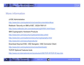 z/VSE Live Virtual Class Series




More information

     z/VSE Administration
     http://www.ibm.com/systems/z/os/zvse/documentation/#vse
     Redbook ”
             Security on IBM z/VSE	 , SG24-7691-01
     http://www.redbooks.ibm.com/abstracts/sg247691.html?Open
     IBM Cryptographic Hardware Products
     http://www.ibm.com/security/cryptocards/index.shtml
     http://www.ibm.com/systems/z/security/cryptography.html
     http://www.ibm.com/security/products/
     Download Keyman/VSE, VSE Navigator, VSE Connector Client
     http://www.ibm.com/systems/z/os/zvse/downloads/
     TCP/IP Optional Features book
     http://www.csi-international.com/products/zVSE/TCP-IP/TCP-IP-doc.htm


29        z/VSE Encryption Enhancements      March, 2011                    – 2011 IBM Corporation
 