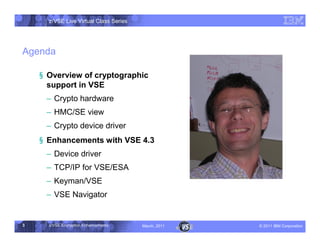 z/VSE Live Virtual Class Series




Agenda

    § Overview of cryptographic
      support in VSE
     • Crypto hardware
     • HMC/SE view
     • Crypto device driver
    § Enhancements with VSE 4.3
     • Device driver
     • TCP/IP for VSE/ESA
     • Keyman/VSE
     • VSE Navigator


3     z/VSE Encryption Enhancements     March, 2011   – 2011 IBM Corporation
 