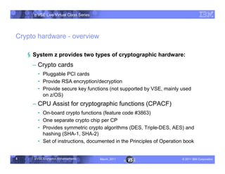 z/VSE Live Virtual Class Series




Crypto hardware - overview

    § System z provides two types of cryptographic hardware:
     • Crypto cards
        … Pluggable PCI cards
        … Provide RSA encryption/decryption
        … Provide secure key functions (not supported by VSE, mainly used
          on z/OS)
     • CPU Assist for cryptographic functions (CPACF)
        … On-board crypto functions (feature code #3863)
        … One separate crypto chip per CP
        … Provides symmetric crypto algorithms (DES, Triple-DES, AES) and
          hashing (SHA-1, SHA-2)
        … Set of instructions, documented in the Principles of Operation book


5     z/VSE Encryption Enhancements     March, 2011                    – 2011 IBM Corporation
 