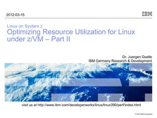 2012-03-15


Linux on System z
Optimizing Resource Utilization for Linux
under z/VM – Part II

                                                                    Dr. Juergen Doelle
                                                  IBM Germany Research & Development




        visit us at http://www.ibm.com/developerworks/linux/linux390/perf/index.html

                                                                                © 2012 IBM Corporation
 