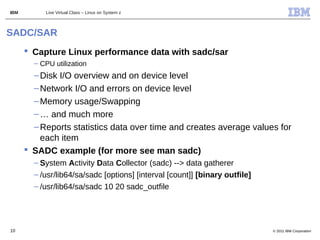 IBM        Live Virtual Class – Linux on System z



SADC/SAR
       Capture Linux performance data with sadc/sar
        – CPU utilization
        – Disk I/O overview and on device level
        – Network I/O and errors on device level
        – Memory usage/Swapping
        – … and much more
        – Reports statistics data over time and creates average values for
          each item
       SADC example (for more see man sadc)
        – System Activity Data Collector (sadc) --> data gatherer
        – /usr/lib64/sa/sadc [options] [interval [count]] [binary outfile]
        – /usr/lib64/sa/sadc 10 20 sadc_outfile




10                                                                           © 2011 IBM Corporation
 