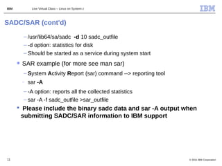 IBM            Live Virtual Class – Linux on System z



SADC/SAR (cont'd)

          – /usr/lib64/sa/sadc -d 10 sadc_outfile
          – -d option: statistics for disk
          – Should be started as a service during system start
      ✱   SAR example (for more see man sar)
          – System Activity Report (sar) command --> reporting tool
          –   sar -A
          – -A option: reports all the collected statistics
          – sar -A -f sadc_outfile >sar_outfile
       Please include the binary sadc data and sar -A output when
       submitting SADC/SAR information to IBM support




11                                                                    © 2011 IBM Corporation
 