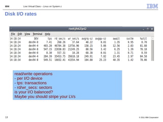 IBM       Live Virtual Class – Linux on System z


Disk I/O rates




      read/write operations
      - per I/O device
      - tps: transactions
      - rd/wr_secs: sectors
      is your I/O balanced?
      Maybe you should stripe your LVs



13                                                 © 2011 IBM Corporation
 