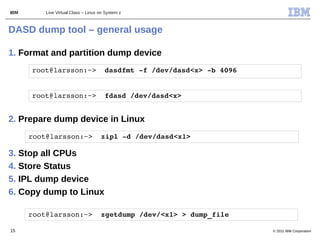 IBM       Live Virtual Class – Linux on System z



DASD dump tool – general usage

1. Format and partition dump device
      root@larsson:~>  dasdfmt ­f /dev/dasd<x> ­b 4096


      root@larsson:~>  fdasd /dev/dasd<x>


2. Prepare dump device in Linux
      root@larsson:~>  zipl ­d /dev/dasd<x1>

3. Stop all CPUs
4. Store Status
5. IPL dump device
6. Copy dump to Linux

      root@larsson:~>  zgetdump /dev/<x1> > dump_file

15                                                       © 2011 IBM Corporation
 