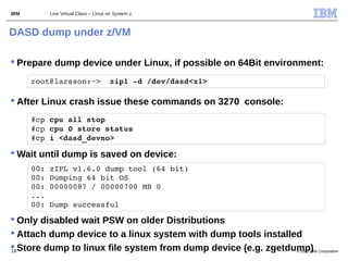 IBM       Live Virtual Class – Linux on System z



DASD dump under z/VM

 Prepare dump device under Linux, if possible on 64Bit environment:
      root@larsson:~>  zipl ­d /dev/dasd<x1>

 After Linux crash issue these commands on 3270 console:
      #cp cpu all stop
      #cp cpu 0 store status
      #cp i <dasd_devno>

 Wait until dump is saved on device:
      00: zIPL v1.6.0 dump tool (64 bit)
      00: Dumping 64 bit OS
      00: 00000087 / 00000700 MB 0
      ...
      00: Dump successful

 Only disabled wait PSW on older Distributions
 Attach dump device to a linux system with dump tools installed
 Store dump to linux file system from dump device (e.g. zgetdump) Corporation
16                                                             © 2011 IBM
 