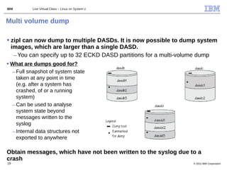 IBM        Live Virtual Class – Linux on System z



Multi volume dump

 zipl can now dump to multiple DASDs. It is now possible to dump system
  images, which are larger than a single DASD.
   – You can specify up to 32 ECKD DASD partitions for a multi-volume dump
 What are dumps good for?
  – Full snapshot of system state
    taken at any point in time
    (e.g. after a system has
    crashed, of or a running
    system)
  – Can be used to analyse
    system state beyond
    messages written to the
    syslog
  – Internal data structures not
    exported to anywhere

Obtain messages, which have not been written to the syslog due to a
crash
19                                                               © 2011 IBM Corporation
 