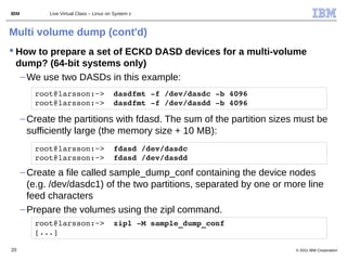 IBM          Live Virtual Class – Linux on System z



Multi volume dump (cont'd)
 How to prepare a set of ECKD DASD devices for a multi-volume
  dump? (64-bit systems only)
   – We use two DASDs in this example:
         root@larsson:~>  dasdfmt ­f /dev/dasdc ­b 4096     
         root@larsson:~>  dasdfmt ­f /dev/dasdd ­b 4096

      – Create the partitions with fdasd. The sum of the partition sizes must be
        sufficiently large (the memory size + 10 MB):
         root@larsson:~>  fdasd /dev/dasdc     
         root@larsson:~>  fdasd /dev/dasdd
      – Create a file called sample_dump_conf containing the device nodes
        (e.g. /dev/dasdc1) of the two partitions, separated by one or more line
        feed characters
      – Prepare the volumes using the zipl command.
         root@larsson:~>  zipl ­M sample_dump_conf        
         [...]

20                                                                      © 2011 IBM Corporation
 
