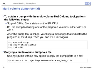 IBM       Live Virtual Class – Linux on System z



Multi volume dump (cont'd)

 To obtain a dump with the multi-volume DASD dump tool, perform
  the following steps:
   – Stop all CPUs, Store status on the IPL CPU.
   – IPL the dump tool using one of the prepared volumes, either 4711 or
     4712.
   – After the dump tool is IPLed, you'll see a messages that indicates the
     progress of the dump. Then you can IPL Linux again
      #cp cpu all stop
      #cp cpu 0 store status
      #cp ipl 4711

 Copying a multi-volume dump to a file
   – Use zgetdump without any option to copy the dump parts to a file:
      root@larsson:~>  zgetdump /dev/dasdc > mv_dump_file


21                                                                  © 2011 IBM Corporation
 
